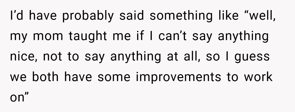 I’d have probably said something like “well, my mom taught me if I can’t say anything nice, not to say anything at all, so I guess we both have some...