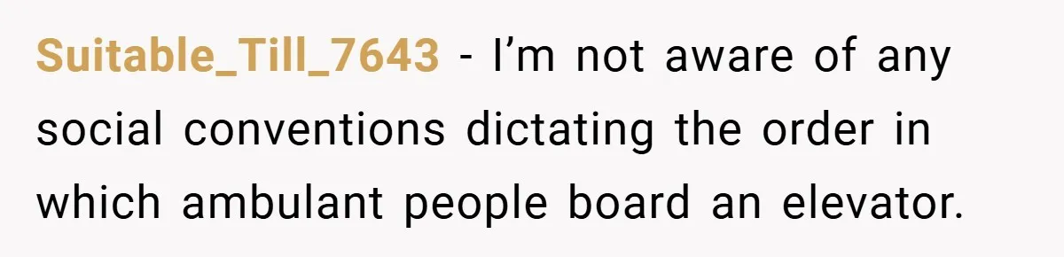 Suitable_Till_7643 − I’m not aware of any social conventions dictating the order in which ambulant people board an elevator.