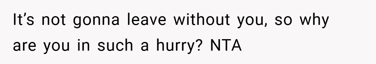 It’s not gonna leave without you, so why are you in such a hurry? NTA