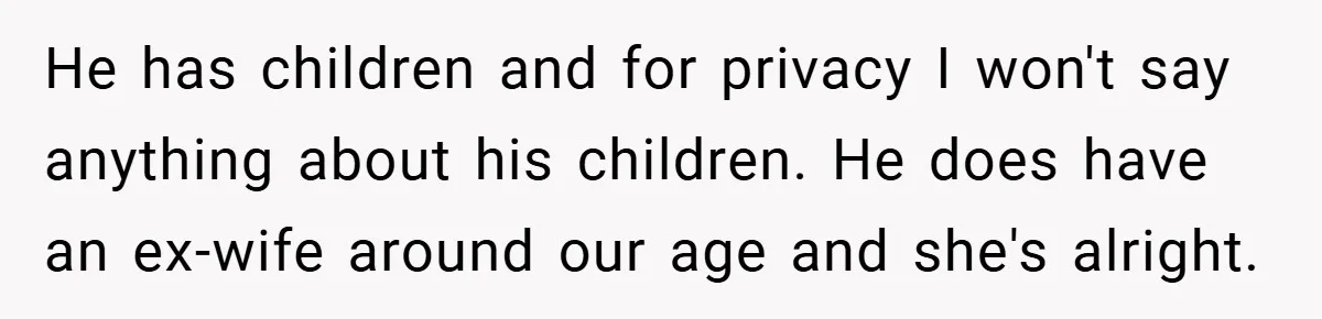 He has children and for privacy I won't say anything about his children. He does have an ex-wife around our age and she's alright.