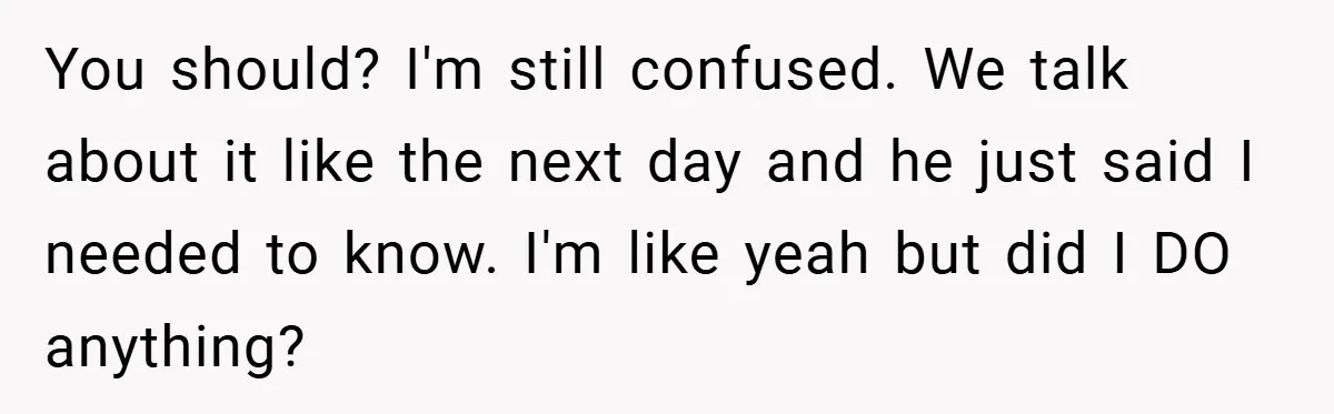 You should? I'm still confused. We talk about it like the next day and he just said I needed to know. I'm like yeah but did I DO anything?