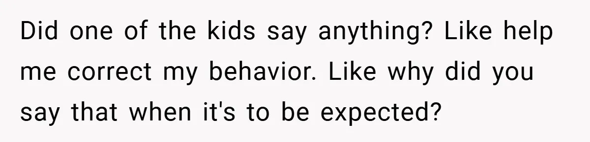 Did one of the kids say anything? Like help me correct my behavior. Like why did you say that when it's to be expected?
