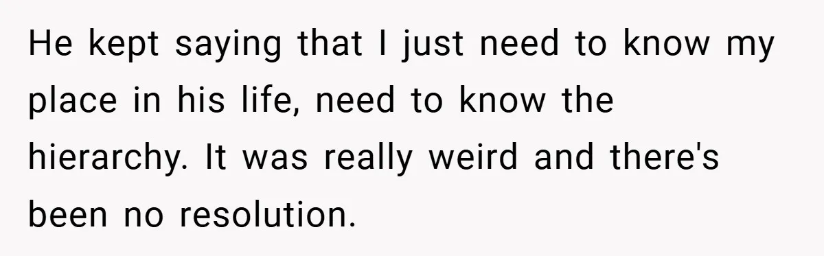 He kept saying that I just need to know my place in his life, need to know the hierarchy. It was really weird and there's been no resolution.