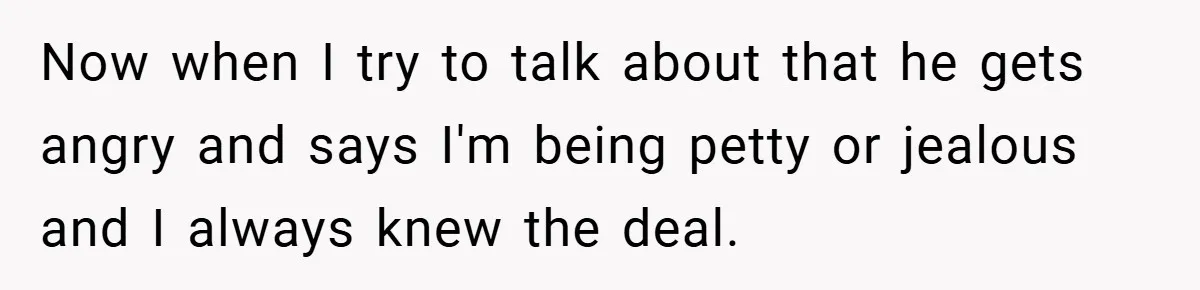 Now when I try to talk about that he gets angry and says I'm being petty or jealous and I always knew the deal.
