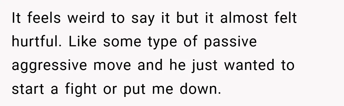 It feels weird to say it but it almost felt hurtful. Like some type of passive aggressive move and he just wanted to start a fight or put me down.