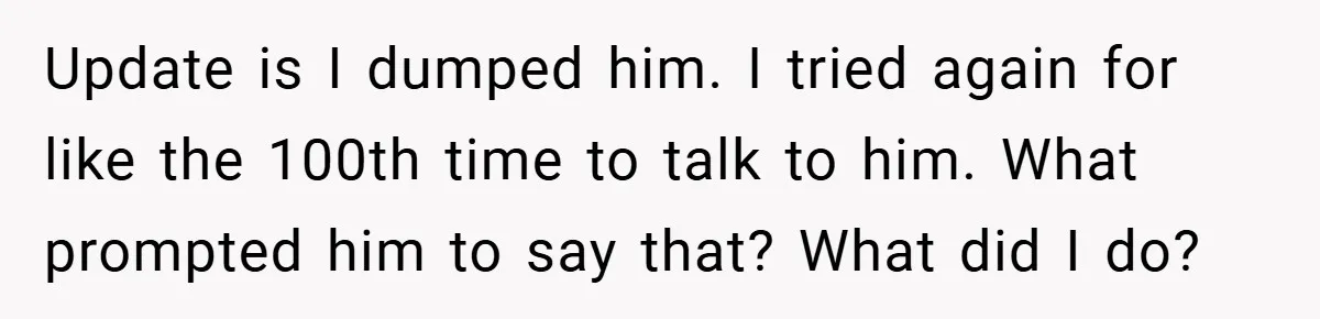 Update is I dumped him. I tried again for like the 100th time to talk to him. What prompted him to say that? What did I do?