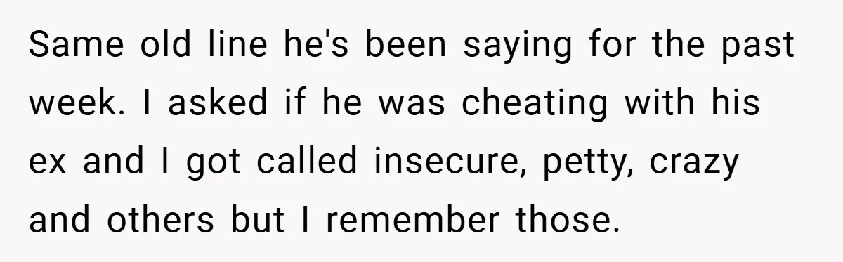 Same old line he's been saying for the past week. I asked if he was cheating with his ex and I got called insecure, petty, crazy and others but I...