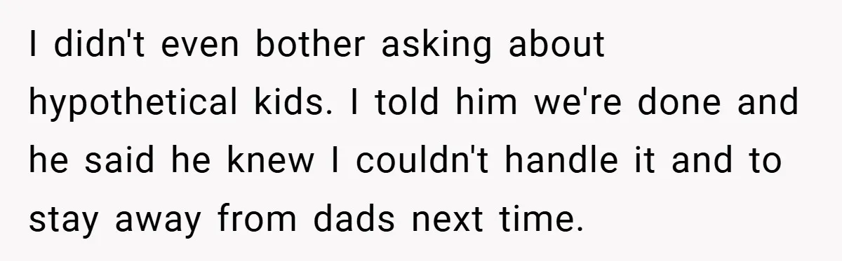 I didn't even bother asking about hypothetical kids. I told him we're done and he said he knew I couldn't handle it and to stay away from dads next time.