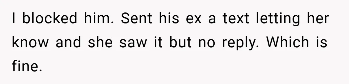 I blocked him. Sent his ex a text letting her know and she saw it but no reply. Which is fine.