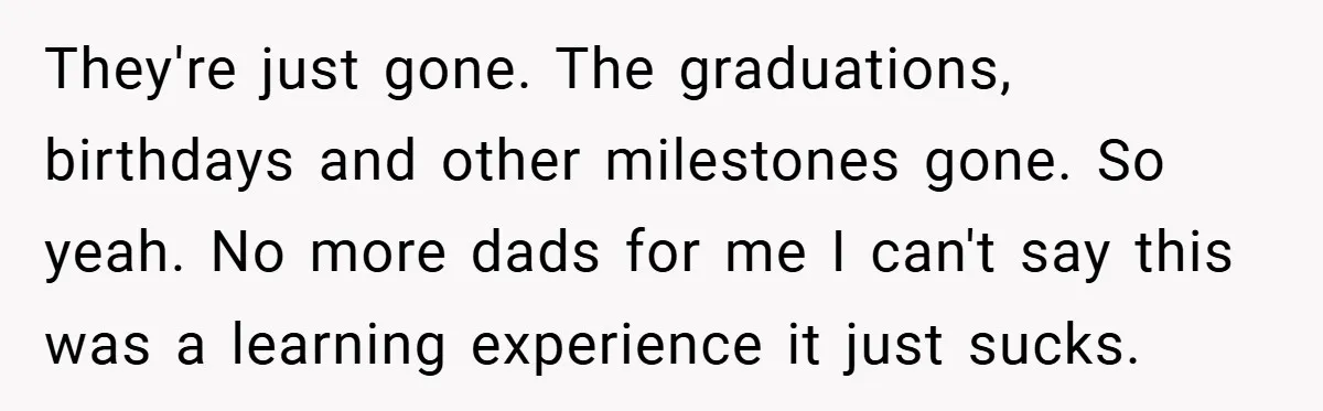 They're just gone. The graduations, birthdays and other milestones gone. So yeah. No more dads for me I can't say this was a learning experience it just sucks.