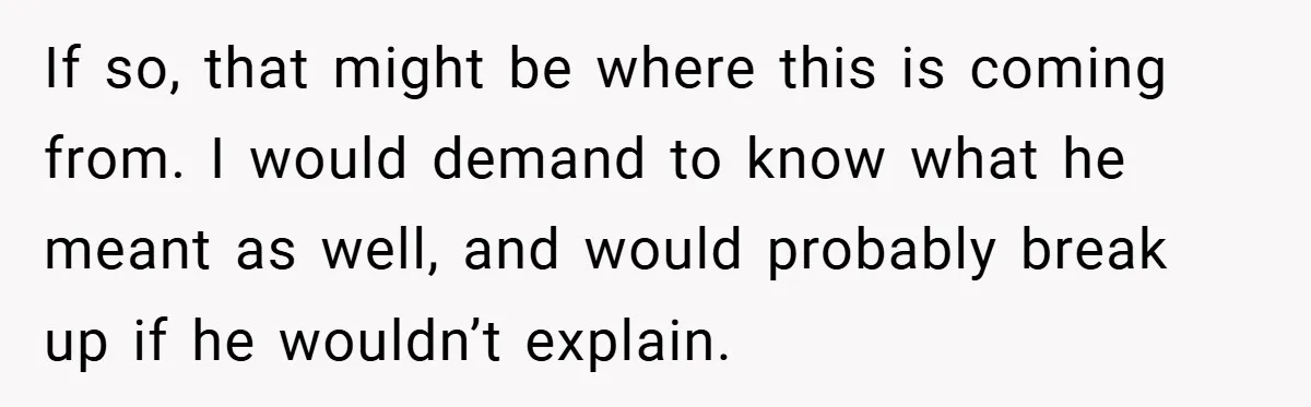 If so, that might be where this is coming from. I would demand to know what he meant as well, and would probably break up if he wouldn’t explain.
