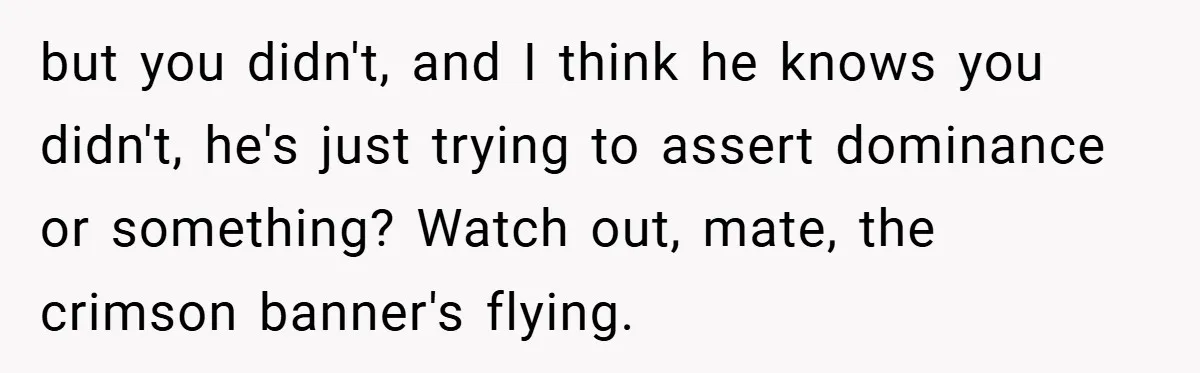 but you didn't, and I think he knows you didn't, he's just trying to assert dominance or something? Watch out, mate, the crimson banner's flying.