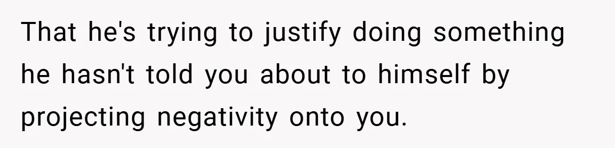That he's trying to justify doing something he hasn't told you about to himself by projecting negativity onto you.