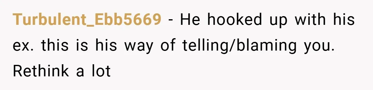 Turbulent_Ebb5669 − He hooked up with his ex. this is his way of telling/blaming you. Rethink a lot
