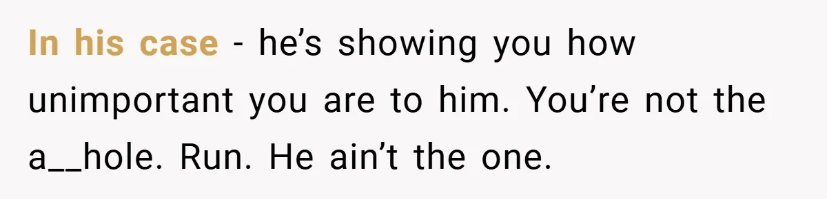 In his case - he’s showing you how unimportant you are to him. You’re not the a__hole. Run. He ain’t the one.