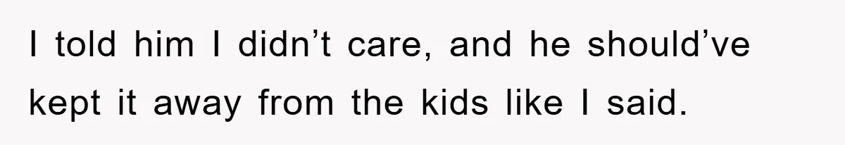 I told him I didn’t care, and he should’ve kept it away from the kids like I said.