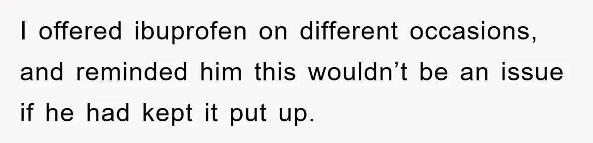 I offered ibuprofen on different occasions, and reminded him this wouldn’t be an issue if he had kept it put up.
