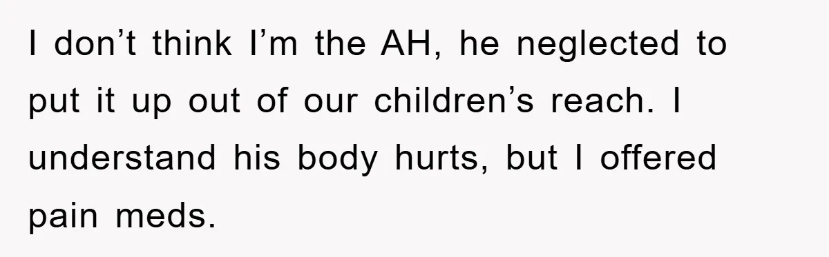 I don’t think I’m the AH, he neglected to put it up out of our children’s reach. I understand his body hurts, but I offered pain meds.
