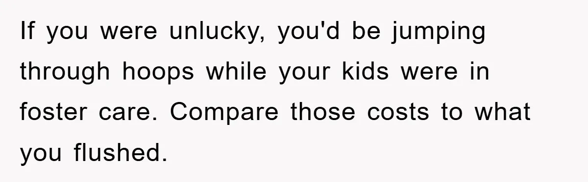 If you were unlucky, you'd be jumping through hoops while your kids were in foster care. Compare those costs to what you flushed.
