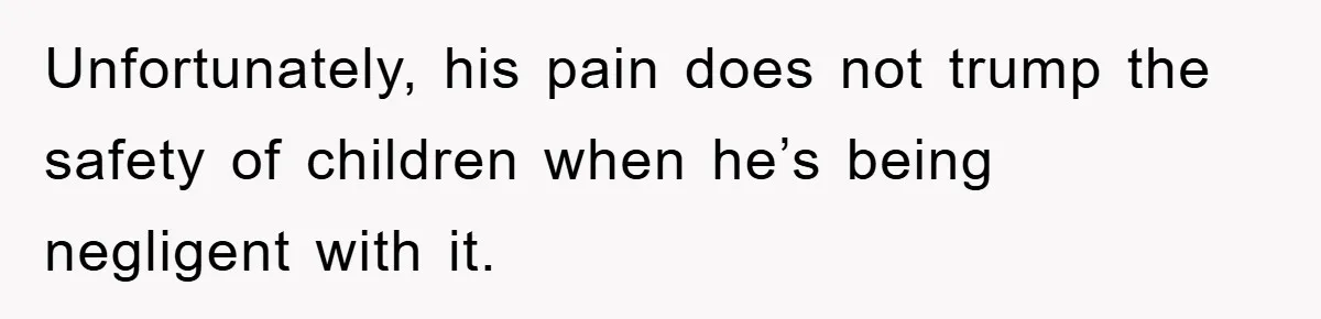 Unfortunately, his pain does not trump the safety of children when he’s being negligent with it.