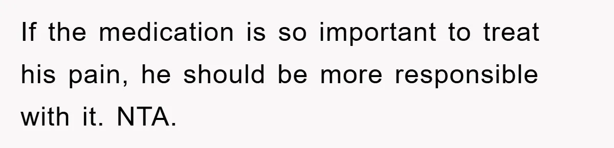 If the medication is so important to treat his pain, he should be more responsible with it. NTA.