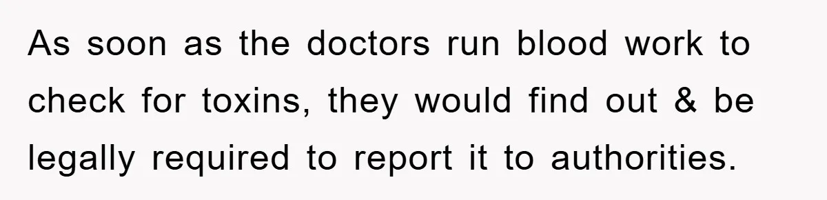 As soon as the doctors run blood work to check for toxins, they would find out & be legally required to report it to authorities.