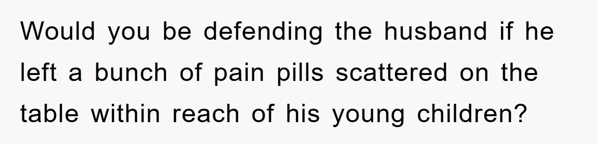 Would you be defending the husband if he left a bunch of pain pills scattered on the table within reach of his young children?