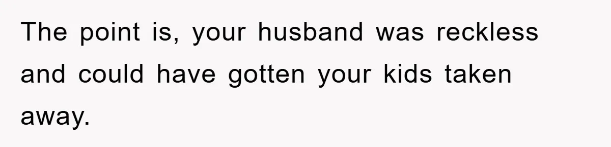 The point is, your husband was reckless and could have gotten your kids taken away.