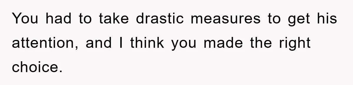 You had to take drastic measures to get his attention, and I think you made the right choice.