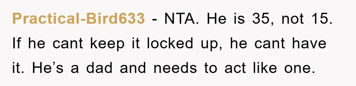 Practical-Bird633 − NTA. He is 35, not 15. If he cant keep it locked up, he cant have it. He’s a dad and needs to act like one.