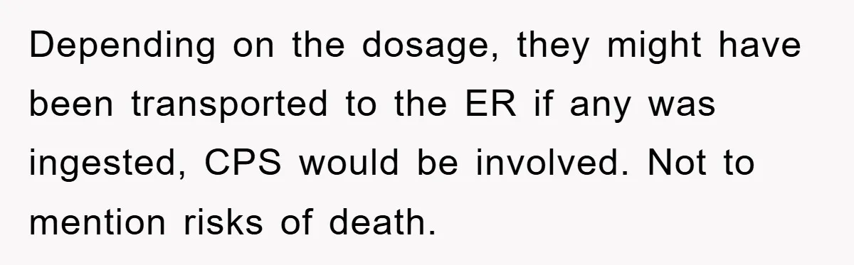 Depending on the dosage, they might have been transported to the ER if any was ingested, CPS would be involved. Not to mention risks of death.