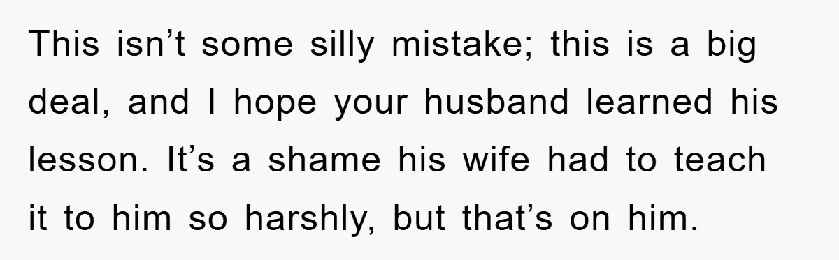 This isn’t some silly mistake; this is a big deal, and I hope your husband learned his lesson. It’s a shame his wife had to teach it to him so...