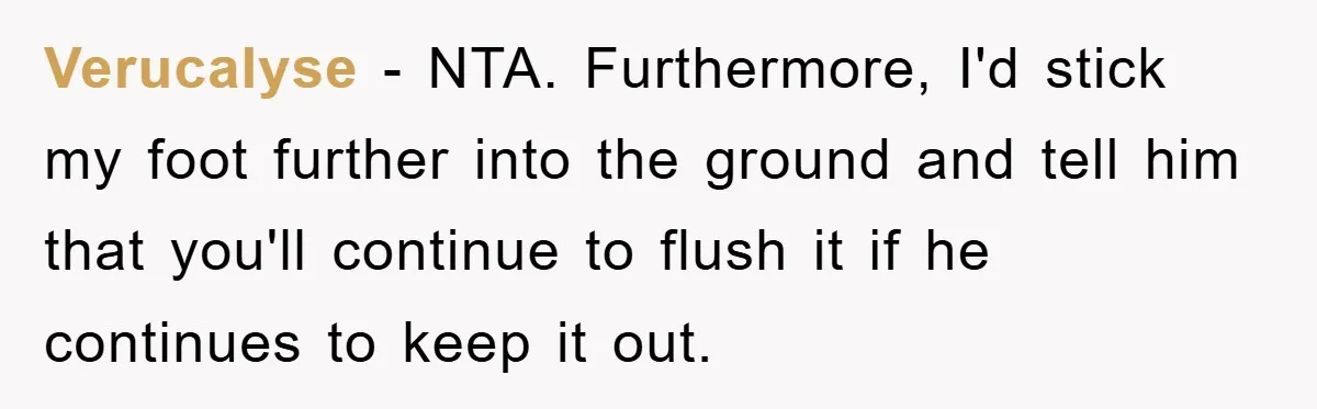Verucalyse − NTA. Furthermore, I'd stick my foot further into the ground and tell him that you'll continue to flush it if he continues to keep it out.