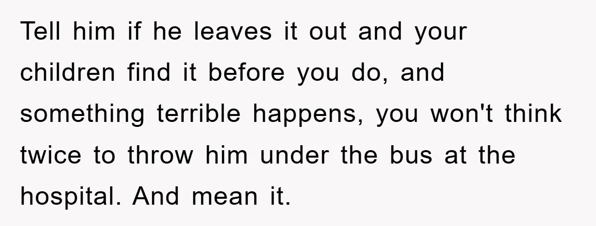 Tell him if he leaves it out and your children find it before you do, and something terrible happens, you won't think twice to throw him under the bus at...