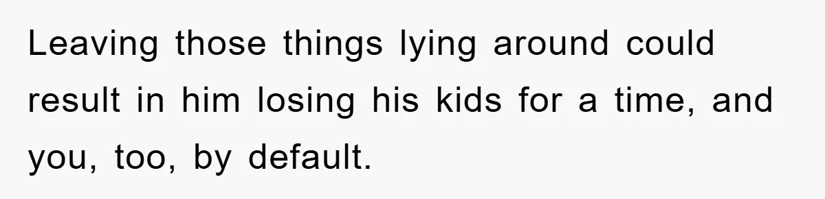 Leaving those things lying around could result in him losing his kids for a time, and you, too, by default.