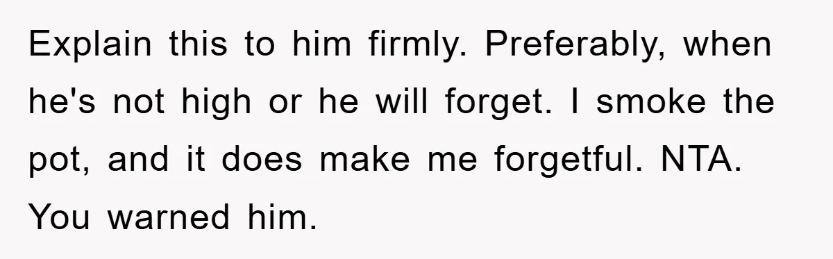 Explain this to him firmly. Preferably, when he's not high or he will forget. I smoke the pot, and it does make me forgetful. NTA. You warned him.