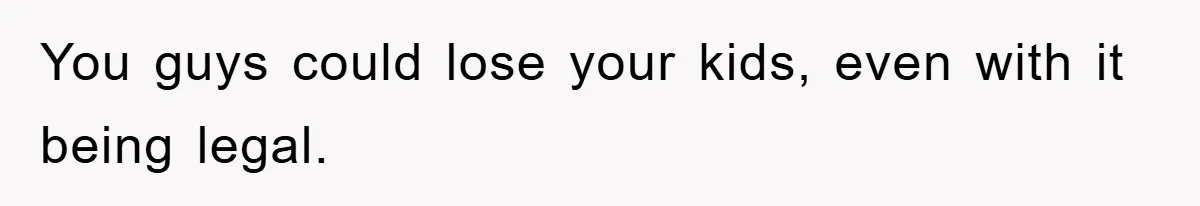 You guys could lose your kids, even with it being legal.