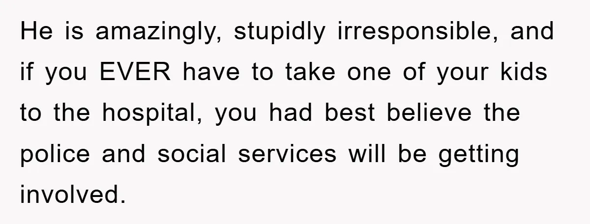 He is amazingly, stupidly irresponsible, and if you EVER have to take one of your kids to the hospital, you had best believe the police and social services will be...