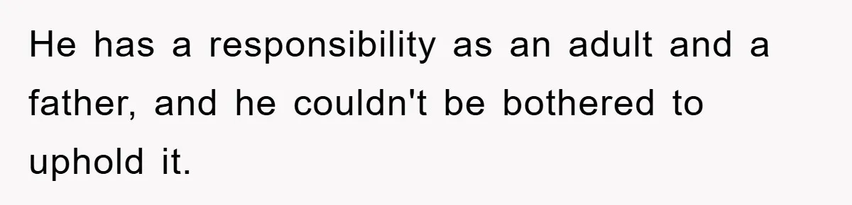He has a responsibility as an adult and a father, and he couldn't be bothered to uphold it.