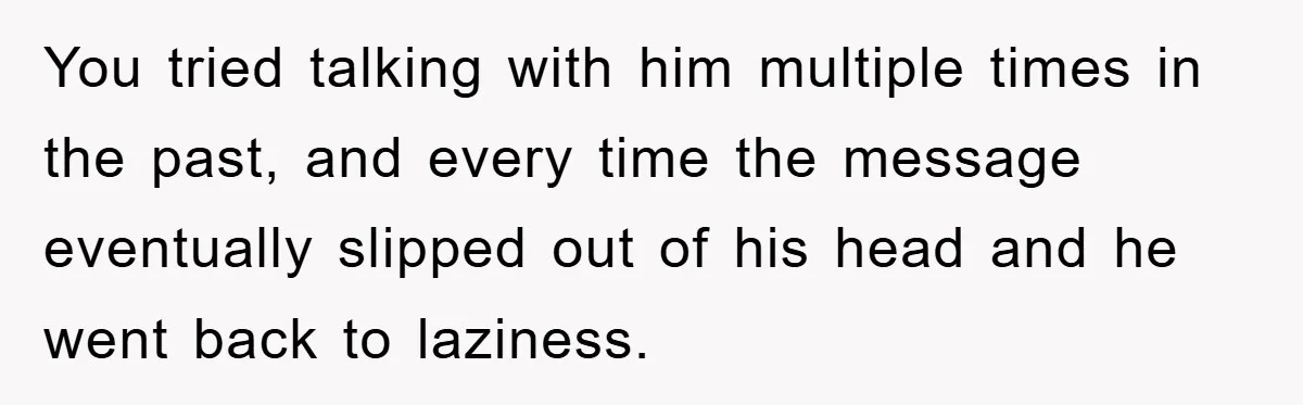 You tried talking with him multiple times in the past, and every time the message eventually slipped out of his head and he went back to laziness.