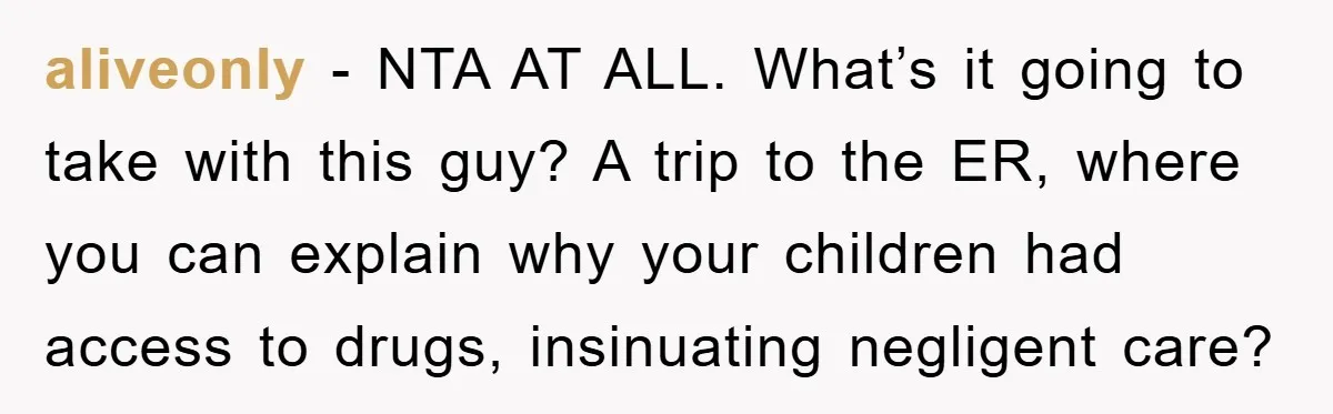 aliveonly − NTA AT ALL. What’s it going to take with this guy? A trip to the ER, where you can explain why your children had access to drugs, insinuating...