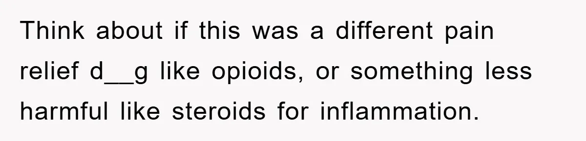 Think about if this was a different pain relief d__g like opioids, or something less harmful like steroids for inflammation.
