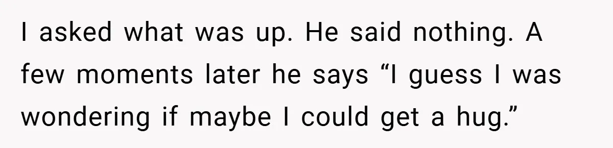 When His 14-Year-Old Asked, “Why Don’t You Hug Me Anymore?” This Dad Froze I asked what was up. He said nothing. A few moments later he says “I guess I was wondering if maybe I could get a hug.”