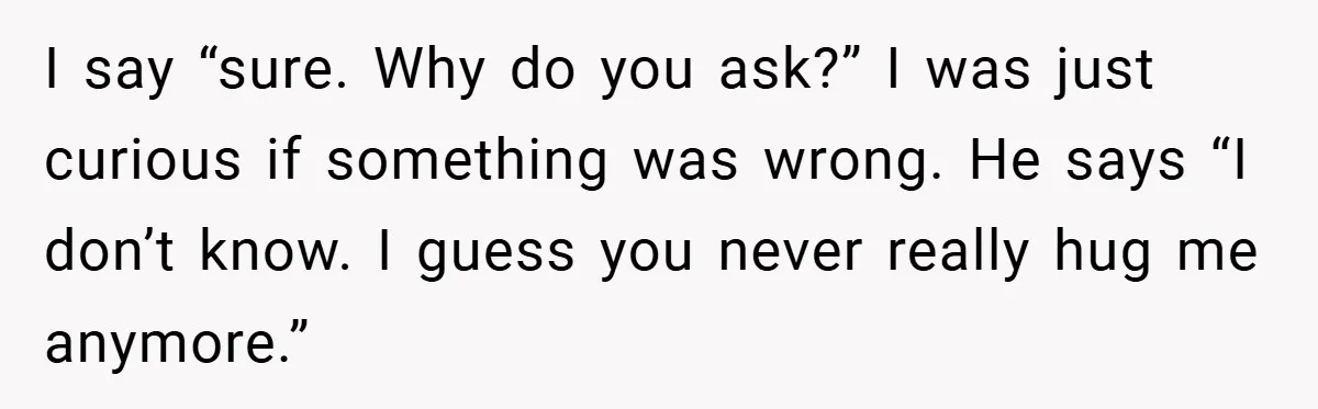 When His 14-Year-Old Asked, “Why Don’t You Hug Me Anymore?” This Dad Froze I say “sure. Why do you ask?” I was just curious if something was wrong. He says “I don’t know. I guess you never really hug me anymore.”