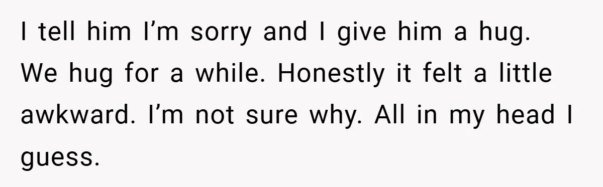 When His 14-Year-Old Asked, “Why Don’t You Hug Me Anymore?” This Dad Froze I tell him I’m sorry and I give him a hug. We hug for a while. Honestly it felt a little awkward. I’m not sure why. All in my head...