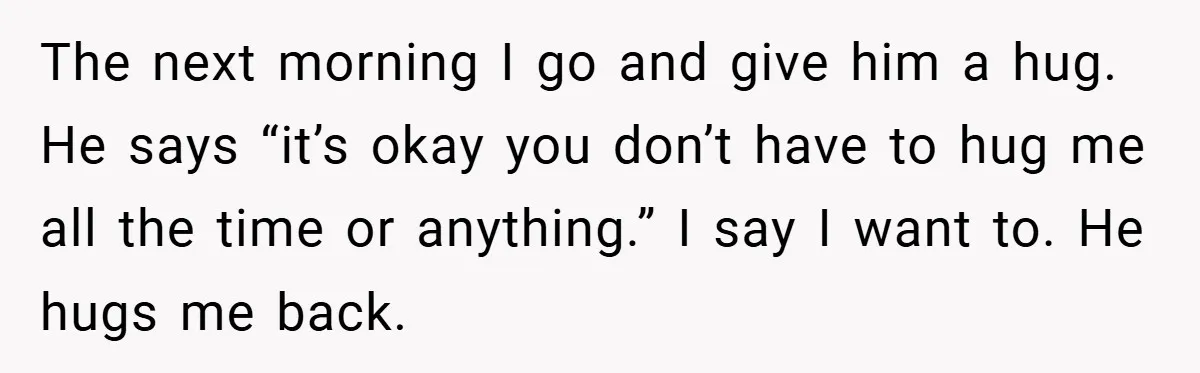 When His 14-Year-Old Asked, “Why Don’t You Hug Me Anymore?” This Dad Froze The next morning I go and give him a hug. He says “it’s okay you don’t have to hug me all the time or anything.” I say I want to....