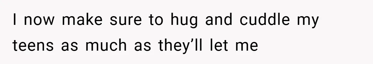 When His 14-Year-Old Asked, “Why Don’t You Hug Me Anymore?” This Dad Froze I now make sure to hug and cuddle my teens as much as they’ll let me