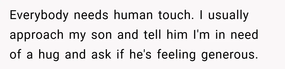 When His 14-Year-Old Asked, “Why Don’t You Hug Me Anymore?” This Dad Froze Everybody needs human touch. I usually approach my son and tell him I'm in need of a hug and ask if he's feeling generous.