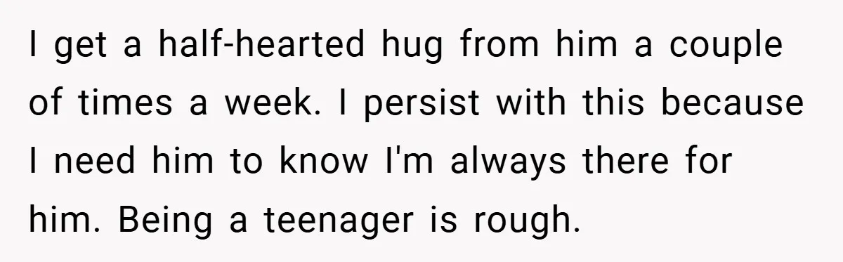 When His 14-Year-Old Asked, “Why Don’t You Hug Me Anymore?” This Dad Froze I get a half-hearted hug from him a couple of times a week. I persist with this because I need him to know I'm always there for him. Being a...