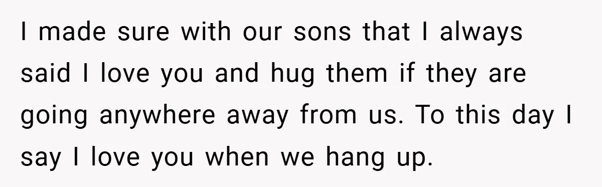 When His 14-Year-Old Asked, “Why Don’t You Hug Me Anymore?” This Dad Froze I made sure with our sons that I always said I love you and hug them if they are going anywhere away from us. To this day I say I...